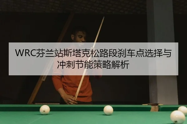 WRC芬兰站斯塔克松路段刹车点选择与冲刺节能策略解析